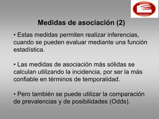 Medidas de asociación (2)
• Estas medidas permiten realizar inferencias,
cuando se pueden evaluar mediante una función
estadística.

• Las medidas de asociación más sólidas se
calculan utilizando la incidencia, por ser la más
confiable en términos de temporalidad.

• Pero también se puede utilizar la comparación
de prevalencias y de posibilidades (Odds).
 