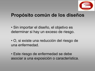Propósito común de los diseños

• Sin importar el diseño, el objetivo es
determinar si hay un exceso de riesgo.

• O, si existe una reducción del riesgo de
una enfermedad.

• Este riesgo de enfermedad se debe
asociar a una exposición o característica.
 