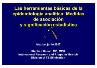 Las herramientas básicas de la
epidemiología analítica: Medidas
de asociación
y significación estadística
Mexico, junio 2007
Stephen Benoit, MD, MPH
International Research and Programs Branch
Division of TB Elimination
 