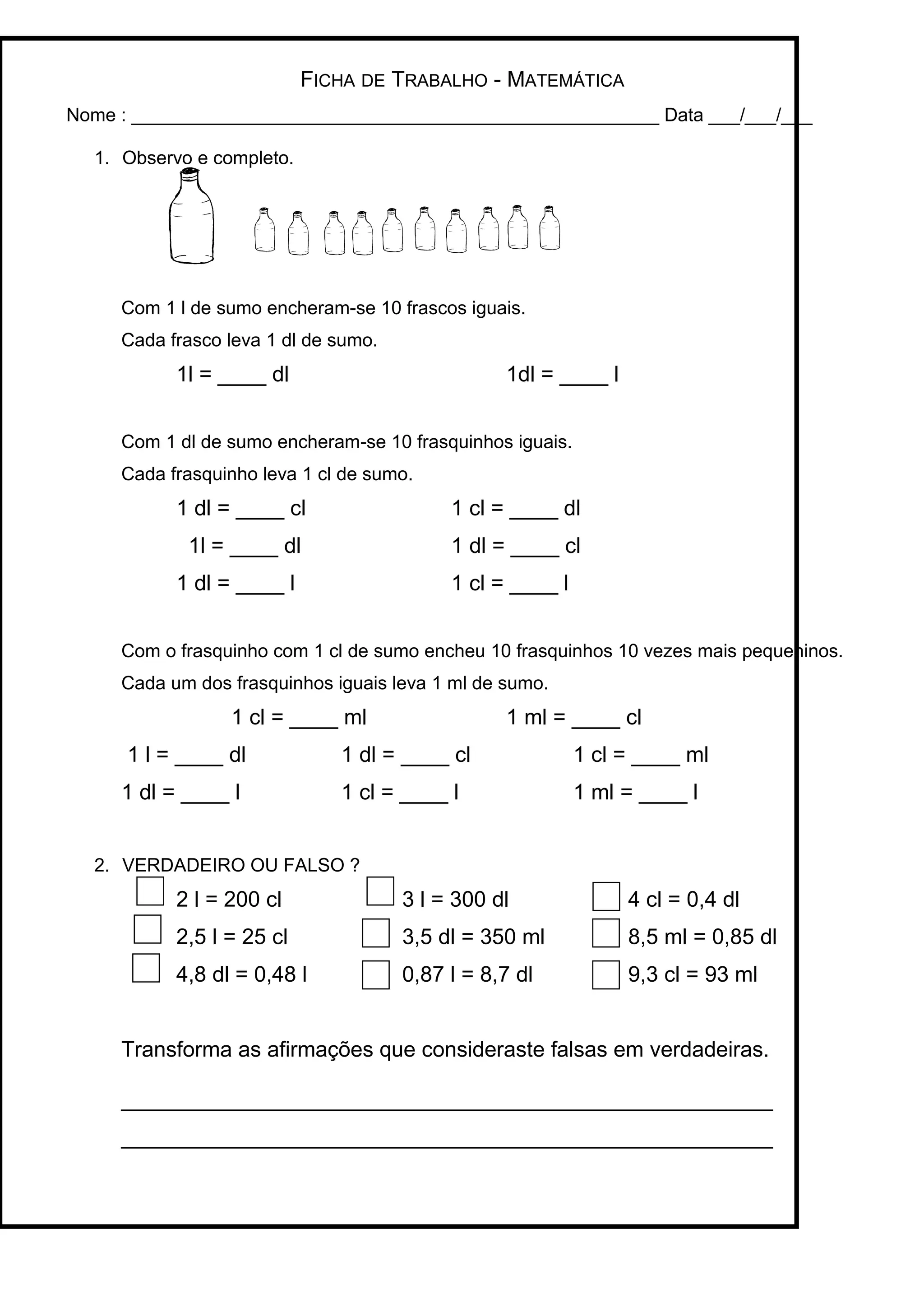FICHA DE TRABALHO - MATEMÁTICA
Nome : ___________________________________________________ Data ___/___/___
1. Observo e completo.
Com 1 l de sumo encheram-se 10 frascos iguais.
Cada frasco leva 1 dl de sumo.
1l = ____ dl 1dl = ____ l
Com 1 dl de sumo encheram-se 10 frasquinhos iguais.
Cada frasquinho leva 1 cl de sumo.
1 dl = ____ cl 1 cl = ____ dl
1l = ____ dl 1 dl = ____ cl
1 dl = ____ l 1 cl = ____ l
Com o frasquinho com 1 cl de sumo encheu 10 frasquinhos 10 vezes mais pequeninos.
Cada um dos frasquinhos iguais leva 1 ml de sumo.
1 cl = ____ ml 1 ml = ____ cl
1 l = ____ dl 1 dl = ____ cl 1 cl = ____ ml
1 dl = ____ l 1 cl = ____ l 1 ml = ____ l
2. VERDADEIRO OU FALSO ?
2 l = 200 cl 3 l = 300 dl 4 cl = 0,4 dl
2,5 l = 25 cl 3,5 dl = 350 ml 8,5 ml = 0,85 dl
4,8 dl = 0,48 l 0,87 l = 8,7 dl 9,3 cl = 93 ml
Transforma as afirmações que consideraste falsas em verdadeiras.
______________________________________________________
______________________________________________________