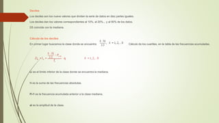 Deciles
Los deciles son los nueve valores que dividen la serie de datos en diez partes iguales.
Los deciles dan los valores correspondientes al 10%, al 20%... y al 90% de los datos.
D5 coincide con la mediana.
Cálculo de los deciles
En primer lugar buscamos la clase donde se encuentra Cálculo de los cuartiles, en la tabla de las frecuencias acumuladas.
Li es el límite inferior de la clase donde se encuentra la mediana.
N es la suma de las frecuencias absolutas.
Fi-1 es la frecuencia acumulada anterior a la clase mediana.
ai es la amplitud de la clase.
 
