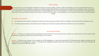 Percentiles
Un percentil es una de las llamadas medidas de posición no central (cuartiles, deciles, quintiles, percentiles, etc) que se puede describir como una
forma de comparación de resultados, por ello es un concepto ampliamente utilizado en campos como la estadística o el análisis de datos. El percentil
es un número de 0 a 100 que está muy relacionado con el porcentaje pero que no es el porcentaje en sí. Para un conjunto de datos, el percentil para un
valor dado indica el porcentaje de datos que son igual o menores que dicho valor; en otras palabras, nos dice dónde se posiciona una muestra respecto
al total.
Principales características
 Las distancias entre Centiles, expresadas en términos de las puntuaciones directas, NO son constantes, pero las áreas entre Centiles sí lo son.
 En distribuciones simétricas, las distancias entre Centiles son menores en la parte central de la distribución que en los extremos.
Uso de los percentiles
Ejemplo 1: Tenemos un conjunto de datos consistente en la nota de cada uno de los alumnos de una clase. Si un alumno tiene un 9,5 y está en el P85
(percentil 85), significa que el 85% de los alumnos tiene un 9,5 o menos.
Ejemplo 2: Tenemos unas muestra con los sueldos de 10.000 trabajadores. ¿Cuál sería el percentil 60? El P60 sería aquel sueldo por debajo del cuál
estaría el 60% de los trabajadores, es decir, si ordenamos los trabajadores desde el que cobra menos hasta el cobra más, el P60 sería el sueldo del
trabajador número 6.000 (60% de 10.000).
 