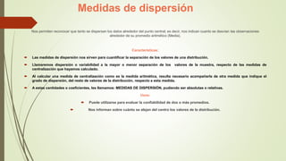 Medidas de dispersión
Nos permiten reconocer que tanto se dispersan los datos alrededor del punto central; es decir, nos indican cuanto se desvían las observaciones
alrededor de su promedio aritmético (Media).
Características:
 Las medidas de dispersión nos sirven para cuantificar la separación de los valores de una distribución.
 Llamaremos dispersión o variabilidad a la mayor o menor separación de los valores de la muestra, respecto de las medidas de
centralización que hayamos calculado.
 Al calcular una medida de centralización como es la medida aritmética, resulta necesario acompañarla de otra medida que indique el
grado de dispersión, del resto de valores de la distribución, respecto a esta medida.
 A estas cantidades o coeficientes, les llamamos: MEDIDAS DE DISPERSIÓN, pudiendo ser absolutas o relativas.
Usos:
 Puede utilizarse para evaluar la confiabilidad de dos o más promedios.
 Nos informan sobre cuánto se alejan del centro los valores de la distribución.
 
