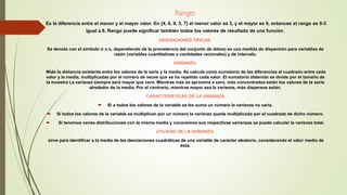 Rango:
Es la diferencia entre el menor y el mayor valor. En {4, 6, 9, 3, 7} el menor valor es 3, y el mayor es 9, entonces el rango es 9-3
igual a 6. Rango puede significar también todos los valores de resultado de una función.
DESVIACIONES TIPICAS:
Se denota con el símbolo σ o s, dependiendo de la procedencia del conjunto de datos) es una medida de dispersión para variables de
razón (variables cuantitativas o cantidades racionales) y de intervalo.
VARIANZA:
Mide la distancia existente entre los valores de la serie y la media. Se calcula como sumatorio de las diferencias al cuadrado entre cada
valor y la media, multiplicadas por el número de veces que se ha repetido cada valor. El sumatorio obtenido se divide por el tamaño de
la muestra La varianza siempre será mayor que cero. Mientras más se aproxima a cero, más concentrados están los valores de la serie
alrededor de la media. Por el contrario, mientras mayor sea la varianza, más dispersos están.
CARACTERISTICAS DE LA VARIANZA
 Si a todos los valores de la variable se les suma un número la varianza no varía.
 Si todos los valores de la variable se multiplican por un número la varianza queda multiplicada por el cuadrado de dicho número.
 Si tenemos varias distribuciones con la misma media y conocemos sus respectivas varianzas se puede calcular la varianza total.
UTILIDAD DE LA VARIANZA:
sirve para identificar a la media de las desviaciones cuadráticas de una variable de carácter aleatorio, considerando el valor medio de
ésta.
 