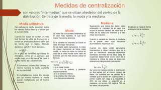 son valores "intermedios" que se sitúan alrededor del centro de la
distribución. Se trata de la media, la moda y la mediana.
Medidas de centralización
Media aritmética:
Para calcular la media se suman todos
los valores de los datos y se divide por
el número total.
Cuando los datos se repiten, es más
fácil formar la tabla de frecuencias y
sumar los productos de cada valor por
las veces que se repite, después
dividimos por el nº total de datos.
En el caso de variables agrupadas en
intervalos, como en el ejemplo que
vemos aquí, xi es la marca de clase o
punto medio de cada intervalo.
• Si sumamos a todos los valores un
mismo número, la media aumenta
en esa cantidad.
• Si multiplicamos todos los valores
por un mismo número la media
queda multiplicada por el mismo
número.
Moda:
La moda de una variable estadística es
el valor más repetido, el que tiene
mayor frecuencia absoluta.
Si la variable es discreta se busca el
valor de mayor frecuencia.
Si los datos están agrupados, la clase
de mayor frecuencia se llama clase
modal. A veces se toma la marca de
clase de la clase modal como valor de
la moda, pero es más preciso utilizar la
fórmula:
Donde:
i es la clase modal,
i-1 e i+1 la anterior y posterior
respectivamente,
ai es el extremo inferior,
ci la amplitud del intervalo,
ni la frecuencia absoluta.
Mediana:
Suponiendo que todos los datos están
ordenados la mediana es el valor que
ocupa la posición central, de modo que la
mitad de los datos son menores y la otra
mitad son mayores.
Cuando la variable es discreta la mediana
es el primer valor cuya frecuencia
acumulada es mayor que n/2.
Cuando los datos están agrupados,
buscaremos la clase mediana que es la
que su frecuencia absoluta acumulada
sobrepasa la mitad de los datos (n/2). En
ocasiones basta tomar como valor de la
mediana la marca de clase de ésta pero
obtenemos más precisión calculando:
Así como la mediana divide la distribución
en dos partes con el mismo número de
datos, los cuartiles son los valores de la
variable que la dividen en cuatro partes. El
primer cuartil, Q1, deja a la izquierda el
25% de los datos, el segundo es la
mediana y el tercero, Q3, deja el 75% de
los datos a la izquierda.
El cálculo se hace de forma
análoga al de la mediana:
 