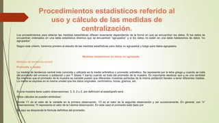 Procedimientos estadísticos referido al
uso y cálculo de las medidas de
centralización.
Los procedimientos para obtener las medidas estadísticas difieren levemente dependiendo de la forma en que se encuentren los datos. Si los datos se
encuentran ordenados en una tabla estadística diremos que se encuentran “agrupados” y si los datos no están en una tabla hablaremos de datos “no
agrupados”.
Según este criterio, haremos primero el estudio de las medidas estadísticas para datos no agrupados y luego para datos agrupados.
Medidas estadísticas en datos no agrupado
Medidas de tendencia central
Promedio o media
La medida de tendencia central más conocida y utilizada es la media aritmética o promedio aritmético. Se representa por la letra griega µ cuando se trata
del promedio del universo o población y por Ȳ (léase Y barra) cuando se trata del promedio de la muestra. Es importante destacar que µ es una cantidad
fija mientras que el promedio de la muestra es variable puesto que diferentes muestras extraídas de la misma población tienden a tener diferentes medias.
La media se expresa en la misma unidad que los datos originales: centímetros, horas, gramos, etc.
Si una muestra tiene cuatro observaciones: 3, 5, 2 y 2, por definición el estadígrafo será:
Estos cálculos se pueden simbolizar:
Donde Y1 es el valor de la variable en la primera observación, Y2 es el valor de la segunda observación y así sucesivamente. En general, con “n”
observaciones, YI representa el valor de la I-ésima observación. En este caso el promedio está dado por
De aquí se desprende la fórmula definitiva del promedio:
 