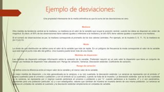 Ejemplo de desviaciones:
Una propiedad interesante de la media aritmética es que la suma de las desviaciones es cero.
Mediana
Otra medida de tendencia central es la mediana. La mediana es el valor de la variable que ocupa la posición central, cuando los datos se disponen en orden de
magnitud. Es decir, el 50% de las observaciones tiene valores iguales o inferiores a la mediana y el otro 50% tiene valores iguales o superiores a la mediana.
Si el número de observaciones es par, la mediana corresponde al promedio de los dos valores centrales. Por ejemplo, en la muestra 3, 9, 11, 15, la mediana es
(9+11)/2=10.
Moda
La moda de una distribución se define como el valor de la variable que más se repite. En un polígono de frecuencia la moda corresponde al valor de la variable
que está bajo el punto más alto del gráfico. Una muestra puede tener más de una moda.
Medidas de dispersión
Las medidas de dispersión entregan información sobre la variación de la variable. Pretenden resumir en un solo valor la dispersión que tiene un conjunto de
datos. Las medidas de dispersión más utilizadas son: Rango de variación, Varianza, Desviación estándar, Coeficiente de variación.
Rango de variación
Se define como la diferencia entre el mayor valor de la variable y el menor valor de la variable.
La mejor medida de dispersión, y la más generalizada es la varianza, o su raíz cuadrada, la desviación estándar. La varianza se representa con el símbolo σ²
(sigma cuadrado) para el universo o población y con el símbolo s2 (s cuadrado), cuando se trata de la muestra. La desviación estándar, que es la raíz cuadrada
de la varianza, se representa por σ (sigma) cuando pertenece al universo o población y por “s”, cuando pertenece a la muestra. σ² y σ son parámetros,
constantes para una población particular; s2 y s son estadígrafos, valores que cambian de muestra en muestra dentro de una misma población. La varianza se
expresa en unidades de variable al cuadrado y la desviación estándar simplemente en unidades de variable.
 