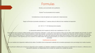 Formulas
Donde µ es el promedio de la población.
Donde Ȳ es el promedio de la muestra.
Consideremos a modo de ejemplo una muestra de 4 observaciones
Según la fórmula el promedio calculado es 7, veamos ahora el cálculo de las medidas de dispersión:
s2 = 34 / 3 = 11,33 Varianza de la muestra
La desviación estándar de la muestra (s) será la raíz cuadrada de 11,33 = 3,4.
Interpretación de la varianza (válida también para la desviación estándar): un alto valor de la varianza indica que los datos están alejados del promedio. Es difícil
hacer una interpretación de la varianza teniendo un solo valor de ella. La situación es más clara si se comparan las varianzas de dos muestras, por ejemplo
varianza de la muestra igual 18 y varianza de la muestra b igual 25. En este caso diremos que los datos de la muestra b tienen mayor dispersión que los datos
de la muestra a. esto significa que en la muestra a los datos están más cerca del promedio y en cambio en la muestra b los datos están más alejados del
promedio.
Coeficiente de variación
Es una medida de la dispersión relativa de los datos. Se define como la desviación estándar de la muestra expresada como porcentaje de la media muestral.
Es de particular utilidad para comparar la dispersión entre variables con distintas unidades de medida. Esto porque el coeficiente de variación, a diferencia de la
desviación estándar, es independiente de la unidad de medida de la variable de estudio.
 