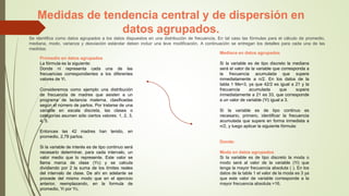 Medidas de tendencia central y de dispersión en
datos agrupados.
Se identifica como datos agrupados a los datos dispuestos en una distribución de frecuencia. En tal caso las fórmulas para el cálculo de promedio,
mediana, modo, varianza y desviación estándar deben incluir una leve modificación. A continuación se entregan los detalles para cada una de las
medidas.
Promedio en datos agrupados
La fórmula es la siguiente:
Donde ni representa cada una de las
frecuencias correspondientes a los diferentes
valores de Yi.
Consideremos como ejemplo una distribución
de frecuencia de madres que asisten a un
programa de lactancia materna, clasificadas
según el número de partos. Por tratarse de una
variable en escala discreta, las clases o
categorías asumen sólo ciertos valores: 1, 2, 3,
4, 5.
Entonces las 42 madres han tenido, en
promedio, 2,78 partos.
Si la variable de interés es de tipo continuo será
necesario determinar, para cada intervalo, un
valor medio que lo represente. Este valor se
llama marca de clase (Yc) y se calcula
dividiendo por 2 la suma de los límites reales
del intervalo de clase. De ahí en adelante se
procede del mismo modo que en el ejercicio
anterior, reemplazando, en la formula de
promedio, Yi por Yc.
Mediana en datos agrupados
Si la variable es de tipo discreto la mediana
será el valor de la variable que corresponda a
la frecuencia acumulada que supere
inmediatamente a n/2. En los datos de la
tabla 1 Me=3, ya que 42/2 es igual a 21 y la
frecuencia acumulada que supera
inmediatamente a 21 es 33, que corresponde
a un valor de variable (Yi) igual a 3.
Si la variable es de tipo continuo es
necesario, primero, identificar la frecuencia
acumulada que supere en forma inmediata a
n/2, y luego aplicar la siguiente fórmula:
Donde:
Moda en datos agrupados
Si la variable es de tipo discreto la moda o
modo será al valor de la variable (Yi) que
tenga la mayor frecuencia absoluta ( ). En los
datos de la tabla 1 el valor de la moda es 3 ya
que este valor de variable corresponde a la
mayor frecuencia absoluta =16.
 