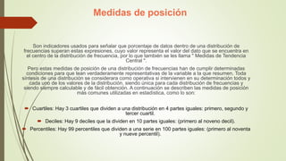 Medidas de posición
Son indicadores usados para señalar que porcentaje de datos dentro de una distribución de
frecuencias superan estas expresiones, cuyo valor representa el valor del dato que se encuentra en
el centro de la distribución de frecuencia, por lo que también se les llama " Medidas de Tendencia
Central ".
Pero estas medidas de posición de una distribución de frecuencias han de cumplir determinadas
condiciones para que lean verdaderamente representativas de la variable a la que resumen. Toda
síntesis de una distribución se considerara como operativa si intervienen en su determinación todos y
cada uno de los valores de la distribución, siendo única para cada distribución de frecuencias y
siendo siempre calculable y de fácil obtención. A continuación se describen las medidas de posición
más comunes utilizadas en estadística, como lo son:
 Cuartiles: Hay 3 cuartiles que dividen a una distribución en 4 partes iguales: primero, segundo y
tercer cuartil.
 Deciles: Hay 9 deciles que la dividen en 10 partes iguales: (primero al noveno decil).
 Percentiles: Hay 99 percentiles que dividen a una serie en 100 partes iguales: (primero al noventa
y nueve percentil).
 