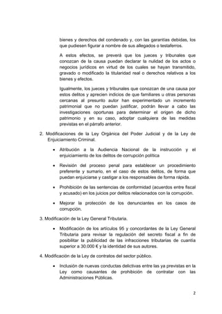 2 
 
bienes y derechos del condenado y, con las garantías debidas, los
que pudiesen figurar a nombre de sus allegados o testaferros.
A estos efectos, se preverá que los jueces y tribunales que
conozcan de la causa puedan declarar la nulidad de los actos o
negocios jurídicos en virtud de los cuales se hayan transmitido,
gravado o modificado la titularidad real o derechos relativos a los
bienes y efectos.
Igualmente, los jueces y tribunales que conozcan de una causa por
estos delitos y aprecien indicios de que familiares u otras personas
cercanas al presunto autor han experimentado un incremento
patrimonial que no puedan justificar, podrán llevar a cabo las
investigaciones oportunas para determinar el origen de dicho
patrimonio y en su caso, adoptar cualquiera de las medidas
previstas en el párrafo anterior.
2. Modificaciones de la Ley Orgánica del Poder Judicial y de la Ley de
Enjuiciamiento Criminal.
• Atribución a la Audiencia Nacional de la instrucción y el
enjuiciamiento de los delitos de corrupción política
• Revisión del proceso penal para establecer un procedimiento
preferente y sumario, en el caso de estos delitos, de forma que
puedan enjuiciarse y castigar a los responsables de forma rápida.
• Prohibición de las sentencias de conformidad (acuerdos entre fiscal
y acusado) en los juicios por delitos relacionados con la corrupción.
• Mejorar la protección de los denunciantes en los casos de
corrupción.
3. Modificación de la Ley General Tributaria.
• Modificación de los artículos 95 y concordantes de la Ley General
Tributaria para revisar la regulación del secreto fiscal a fin de
posibilitar la publicidad de las infracciones tributarias de cuantía
superior a 30.000 € y la identidad de sus autores.
4. Modificación de la Ley de contratos del sector público.
• Inclusión de nuevas conductas delictivas entre las ya previstas en la
Ley como causantes de prohibición de contratar con las
Administraciones Públicas.
 