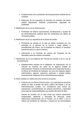 3 
 
• Fortalecimiento de la prohibición del fraccionamiento artificial de los
contratos.
• Reducción de los supuestos de admisión de contratos del sector
público adjudicados mediante procedimiento negociado sin
publicidad.
5. Modificación de la Ley de Subvenciones.
• Prohibición de obtener subvenciones, bonificaciones y ayudas de
las administraciones públicas para los condenados por delitos de
corrupción política.
6. Modificación de la Ley reguladora de la Gracia de Indulto.
• Prohibición de indultos en el caso de delitos cometidos por una
autoridad en el ejercicio de su función o cargo público, o
prevaliéndose del mismo, con la finalidad de obtener un beneficio
económico para sí o para un tercero.
• Información a la Comisión de Justicia del Congreso de los
Diputados sobre los indultos concedidos.
7. Modificación de la Ley Orgánica del Tribunal de Cuentas y de su Ley de
funcionamiento.
• Establecimiento expreso de la obligación de colaboración con el
Tribunal de Cuentas por parte de la Agencia Estatal de
Administración Tributaria, la Administración de la Seguridad Social y
la Oficina de Conflictos de Intereses, así como de cualquier órgano
administrativo, agencia, organismo autónomo o entidad pública
empresarial de cualquiera de las administraciones públicas.
8. Otras medidas en materia de lucha contra la corrupción.
• Creación de una Oficina Anticorrupción, con capacidad de actuación
directa en todo el ámbito del sector público del Estado y de las
Administraciones Locales, con competencia para revisar las
actuaciones y procedimientos con alcance económico y capacidad
para exigir las responsabilidades que puedan derivarse de ellos.
Actuará de acuerdo con un plan anual que incluirá actuaciones
programadas, aleatorias y derivadas de denuncia, podrá
relacionarse directamente con la Fiscalía, con la AEAT y con la
Oficina de Conflictos de Intereses y actuará en las Comunidades
 