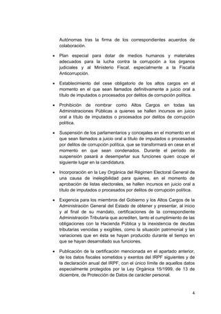 4 
 
Autónomas tras la firma de los correspondientes acuerdos de
colaboración.
• Plan especial para dotar de medios humanos y materiales
adecuados para la lucha contra la corrupción a los órganos
judiciales y al Ministerio Fiscal, especialmente a la Fiscalía
Anticorrupción.
• Establecimiento del cese obligatorio de los altos cargos en el
momento en el que sean llamados definitivamente a juicio oral a
título de imputados o procesados por delitos de corrupción política.
• Prohibición de nombrar como Altos Cargos en todas las
Administraciones Públicas a quienes se hallen incursos en juicio
oral a título de imputados o procesados por delitos de corrupción
política.
• Suspensión de los parlamentarios y concejales en el momento en el
que sean llamados a juicio oral a título de imputados o procesados
por delitos de corrupción política, que se transformará en cese en el
momento en que sean condenados. Durante el período de
suspensión pasará a desempeñar sus funciones quien ocupe el
siguiente lugar en la candidatura.
• Incorporación en la Ley Orgánica del Régimen Electoral General de
una causa de inelegibilidad para quienes, en el momento de
aprobación de listas electorales, se hallen incursos en juicio oral a
título de imputados o procesados por delitos de corrupción política.
• Exigencia para los miembros del Gobierno y los Altos Cargos de la
Administración General del Estado de obtener y presentar, al inicio
y al final de su mandato, certificaciones de la correspondiente
Administración Tributaria que acrediten, tanto el cumplimiento de las
obligaciones con la Hacienda Pública y la inexistencia de deudas
tributarias vencidas y exigibles, como la situación patrimonial y las
variaciones que en ésta se hayan producido durante el tiempo en
que se hayan desarrollado sus funciones.
• Publicación de la certificación mencionada en el apartado anterior,
de los datos fiscales sometidos y exentos del IRPF siguientes y de
la declaración anual del IRPF, con el único límite de aquellos datos
especialmente protegidos por la Ley Orgánica 15/1999, de 13 de
diciembre, de Protección de Datos de carácter personal.
 