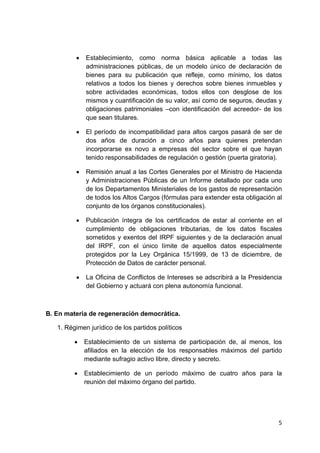 5 
 
• Establecimiento, como norma básica aplicable a todas las
administraciones públicas, de un modelo único de declaración de
bienes para su publicación que refleje, como mínimo, los datos
relativos a todos los bienes y derechos sobre bienes inmuebles y
sobre actividades económicas, todos ellos con desglose de los
mismos y cuantificación de su valor, así como de seguros, deudas y
obligaciones patrimoniales –con identificación del acreedor- de los
que sean titulares.
• El período de incompatibilidad para altos cargos pasará de ser de
dos años de duración a cinco años para quienes pretendan
incorporarse ex novo a empresas del sector sobre el que hayan
tenido responsabilidades de regulación o gestión (puerta giratoria).
• Remisión anual a las Cortes Generales por el Ministro de Hacienda
y Administraciones Públicas de un Informe detallado por cada uno
de los Departamentos Ministeriales de los gastos de representación
de todos los Altos Cargos (fórmulas para extender esta obligación al
conjunto de los órganos constitucionales).
• Publicación íntegra de los certificados de estar al corriente en el
cumplimiento de obligaciones tributarias, de los datos fiscales
sometidos y exentos del IRPF siguientes y de la declaración anual
del IRPF, con el único límite de aquellos datos especialmente
protegidos por la Ley Orgánica 15/1999, de 13 de diciembre, de
Protección de Datos de carácter personal.
• La Oficina de Conflictos de Intereses se adscribirá a la Presidencia
del Gobierno y actuará con plena autonomía funcional.
B. En materia de regeneración democrática.
1. Régimen jurídico de los partidos políticos
• Establecimiento de un sistema de participación de, al menos, los
afiliados en la elección de los responsables máximos del partido
mediante sufragio activo libre, directo y secreto.
• Establecimiento de un período máximo de cuatro años para la
reunión del máximo órgano del partido.
 
