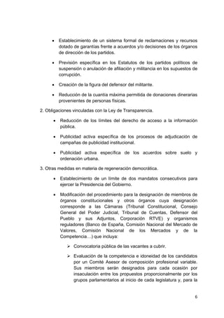 6 
 
• Establecimiento de un sistema formal de reclamaciones y recursos
dotado de garantías frente a acuerdos y/o decisiones de los órganos
de dirección de los partidos.
• Previsión específica en los Estatutos de los partidos políticos de
suspensión o anulación de afiliación y militancia en los supuestos de
corrupción.
• Creación de la figura del defensor del militante.
• Reducción de la cuantía máxima permitida de donaciones dinerarias
provenientes de personas físicas.
2. Obligaciones vinculadas con la Ley de Transparencia.
• Reducción de los límites del derecho de acceso a la información
pública.
• Publicidad activa específica de los procesos de adjudicación de
campañas de publicidad institucional.
• Publicidad activa específica de los acuerdos sobre suelo y
ordenación urbana.
3. Otras medidas en materia de regeneración democrática.
• Establecimiento de un límite de dos mandatos consecutivos para
ejercer la Presidencia del Gobierno.
• Modificación del procedimiento para la designación de miembros de
órganos constitucionales y otros órganos cuya designación
corresponde a las Cámaras (Tribunal Constitucional, Consejo
General del Poder Judicial, Tribunal de Cuentas, Defensor del
Pueblo y sus Adjuntos, Corporación RTVE) y organismos
reguladores (Banco de España, Comisión Nacional del Mercado de
Valores, Comisión Nacional de los Mercados y de la
Competencia…) que incluya:
Convocatoria pública de las vacantes a cubrir.
Evaluación de la competencia e idoneidad de los candidatos
por un Comité Asesor de composición profesional variable.
Sus miembros serán designados para cada ocasión por
insaculación entre los propuestos proporcionalmente por los
grupos parlamentarios al inicio de cada legislatura y, para la
 
