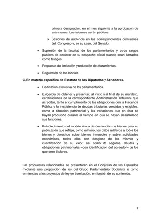 7 
 
primera designación, en el mes siguiente a la aprobación de
esta norma. Los informes serán públicos.
Sesiones de audiencia en las correspondientes comisiones
del Congreso y, en su caso, del Senado.
• Supresión de la facultad de los parlamentarios y otros cargos
públicos de declarar en su despacho oficial cuando sean llamados
como testigos.
• Propuesta de limitación y reducción de aforamientos.
• Regulación de los lobbies.
C. En materia específica de Estatuto de los Diputados y Senadores.
• Dedicación exclusiva de los parlamentarios.
• Exigencia de obtener y presentar, al inicio y al final de su mandato,
certificaciones de la correspondiente Administración Tributaria que
acrediten, tanto el cumplimiento de las obligaciones con la Hacienda
Pública y la inexistencia de deudas tributarias vencidas y exigibles,
como la situación patrimonial y las variaciones que en ésta se
hayan producido durante el tiempo en que se hayan desarrollado
sus funciones.
• Establecimiento del modelo único de declaración de bienes para su
publicación que refleje, como mínimo, los datos relativos a todos los
bienes y derechos sobre bienes inmuebles y sobre actividades
económicas, todos ellos con desglose de los mismos y
cuantificación de su valor, así como de seguros, deudas y
obligaciones patrimoniales –con identificación del acreedor– de los
que sean titulares.
Las propuestas relacionadas se presentarán en el Congreso de los Diputados
mediante una proposición de ley del Grupo Parlamentario Socialista o como
enmiendas a los proyectos de ley en tramitación, en función de su contenido.
 