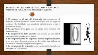 ARTÍCULO 269.- PELIGRO DE FUGA PARA CALIFICAR EL
PELIGRO DE FUGA, EL JUEZ TENDRÁ EN CUENTA:
1. El arraigo en el país del imputado, determinado por el
domicilio, residencia habitual, asiento de la familia y de sus negocios
o trabajo y las facilidades para abandonar definitivamente el país o
permanecer oculto;
2. La gravedad de la pena que se espera como resultado del
procedimiento;
3. La magnitud del daño causado y la ausencia de una actitud
voluntaria del imputado para repararlo;
4. El comportamiento del imputado durante el procedimiento
o en otro procedimiento anterior, en la medida que indique su
voluntad de someterse a la persecución penal; y
5. La pertenencia del imputado a una organización criminal o su
reintegración a las mismas.
 