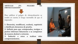 ARTÍCULO 270.- PELIGRO DE
OBSTACULIZACIÓN
Para calificar el peligro de obstaculización se
tendrá en cuenta el riesgo razonable de que el
imputado:
1. Destruirá, modificará, ocultará, suprimirá
o falsificará elementos de prueba.
2. Influirá para que coimputados, testigos o
peritos informen falsamente o se comporten
de manera desleal o reticente.
3. Inducirá a otros a realizar tales
comportamientos.
 
