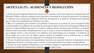ARTÍCULO 271.- AUDIENCIA Y RESOLUCIÓN
1. El Juez de la Investigación Preparatoria, dentro de las cuarenta y ocho horas siguientes al requerimiento del
Ministerio Público realizará la audiencia para determinar la procedencia de la prisión preventiva. La audiencia
se celebrará con la concurrencia obligatoria del Fiscal, del imputado y su defensor. El defensor del imputado
que no asista será reemplazado por el defensor de oficio.
2. Rige en lo pertinente, para el trámite de la audiencia lo dispuesto en el artículo 8°, pero la resolución debe
ser pronunciada en la audiencia sin necesidad de postergación alguna. El Juez de la Investigación Preparatoria
incurre en responsabilidad funcional si no realiza la audiencia dentro del plazo legal. El Fiscal y el abogado
defensor serán sancionados disciplinariamente si por su causa se frustra la audiencia. Si el imputado se niega
por cualquier motivo a estar presente en la audiencia, será representado por su abogado o el defensor de
oficio, según sea el caso. En este último supuesto deberá ser notificado con la resolución que se expida
dentro de las cuarenta y ocho horas siguientes a la conclusión de la audiencia.
3. El auto de prisión preventiva será especialmente motivado, con expresión sucinta de la imputación, de los
fundamentos de hecho y de derecho que lo sustente, y la invocación de las citas legales correspondientes.
4. El Juez de la Investigación Preparatoria, si no considera fundado el requerimiento de prisión preventiva
optará por la medida de comparecencia restrictiva o simple según el caso.
 
