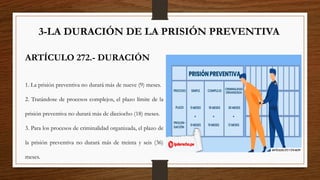 3-LA DURACIÓN DE LA PRISIÓN PREVENTIVA
ARTÍCULO 272.- DURACIÓN
1. La prisión preventiva no durará más de nueve (9) meses.
2. Tratándose de procesos complejos, el plazo límite de la
prisión preventiva no durará más de dieciocho (18) meses.
3. Para los procesos de criminalidad organizada, el plazo de
la prisión preventiva no durará más de treinta y seis (36)
meses.
 