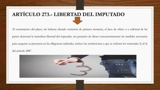 ARTÍCULO 273.- LIBERTAD DEL IMPUTADO
Al vencimiento del plazo, sin haberse dictado sentencia de primera instancia, el Juez de oficio o a solicitud de las
partes decretará la inmediata libertad del imputado, sin perjuicio de dictar concurrentemente las medidas necesarias
para asegurar su presencia en las diligencias judiciales, incluso las restricciones a que se refieren los numerales 2) al 4)
del artículo 288°.
 