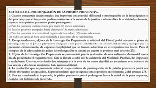 ARTÍCULO 274.- PROLONGACIÓN DE LA PRISIÓN PREVENTIVA
1. Cuando concurran circunstancias que importen una especial dificultad o prolongación de la investigación o
del proceso y que el imputado pudiera sustraerse a la acción de la justicia u obstaculizar la actividad probatoria,
el plazo de la prisión preventiva podrá prolongarse:
a) Para los procesos comunes hasta por nueve (9) meses adicionales.
b) Para los procesos complejos hasta dieciocho (18) meses adicionales.
c) Para los procesos de criminalidad organizada hasta doce (12) meses adicionales.
En todos los casos, el fiscal debe solicitarla al juez antes de su vencimiento.
2. Excepcionalmente, el Juez de la Investigación Preparatoria a solicitud del Fiscal, podrá adecuar el plazo de
prolongación de la prisión preventiva otorgado a los plazos establecidos en el numeral anterior, siempre que se
presenten circunstancias de especial complejidad que no fueron advertidas en el requerimiento inicial. Para el
cómputo de la adecuación del plazo de prolongación se tomará en cuenta lo previsto en el artículo 275.
3. El Juez de la Investigación Preparatoria se pronunciará previa realización de una audiencia, dentro del tercer
día de presentado el requerimiento. Esta se llevará a cabo con la asistencia del Ministerio Público, del imputado
y su defensor. Una vez escuchados los asistentes y a la vista de los autos, decidirá en ese mismo acto o dentro de
las setenta y dos horas siguientes, bajo responsabilidad.
4. La resolución que se pronuncie sobre el requerimiento de prolongación de la prisión preventiva podrá ser
objeto de recurso de apelación. El procedimiento que se seguirá será el previsto en el numeral 2 del artículo 278.
5. Una vez condenado el imputado, la prisión preventiva podrá prolongarse hasta la mitad de la pena impuesta,
cuando esta hubiera sido recurrida.
 
