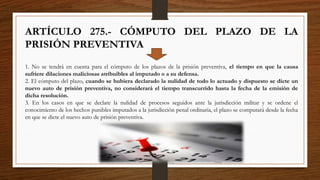 ARTÍCULO 275.- CÓMPUTO DEL PLAZO DE LA
PRISIÓN PREVENTIVA
1. No se tendrá en cuenta para el cómputo de los plazos de la prisión preventiva, el tiempo en que la causa
sufriere dilaciones maliciosas atribuibles al imputado o a su defensa.
2. El cómputo del plazo, cuando se hubiera declarado la nulidad de todo lo actuado y dispuesto se dicte un
nuevo auto de prisión preventiva, no considerará el tiempo transcurrido hasta la fecha de la emisión de
dicha resolución.
3. En los casos en que se declare la nulidad de procesos seguidos ante la jurisdicción militar y se ordene el
conocimiento de los hechos punibles imputados a la jurisdicción penal ordinaria, el plazo se computará desde la fecha
en que se dicte el nuevo auto de prisión preventiva.
 