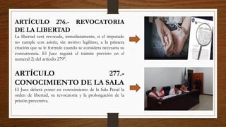 ARTÍCULO 276.- REVOCATORIA
DE LA LIBERTAD
La libertad será revocada, inmediatamente, si el imputado
no cumple con asistir, sin motivo legítimo, a la primera
citación que se le formule cuando se considera necesaria su
concurrencia. El Juez seguirá el trámite previsto en el
numeral 2) del artículo 279°.
ARTÍCULO 277.-
CONOCIMIENTO DE LA SALA
El Juez deberá poner en conocimiento de la Sala Penal la
orden de libertad, su revocatoria y la prolongación de la
prisión preventiva.
 