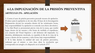 4-LA IMPUGNACIÓN DE LA PRISIÓN PREVENTIVA
ARTÍCULO 278.- APELACIÓN
1. Contra el auto de prisión preventiva procede recurso de apelación.
El plazo para la apelación es de tres días. El Juez de la Investigación
Preparatoria elevará los actuados dentro de las veinticuatro horas,
bajo responsabilidad. La apelación se concede con efecto devolutivo.
2. La Sala Penal se pronunciará previa vista de la causa, que tendrá
lugar, dentro de las setenta y dos horas de recibido el expediente,
con citación del Fiscal Superior y del defensor del imputado. La
decisión, debidamente motivada, se expedirá el día de la vista de la
causa o dentro de las cuarenta y ocho horas, bajo responsabilidad.
3. Si la Sala declara la nulidad del auto de prisión preventiva,
ordenará que el mismo u otro Juez dicte la resolución que
corresponda con arreglo a lo dispuesto en el artículo 271°.
 