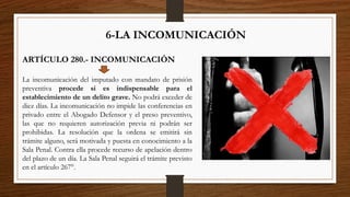 6-LA INCOMUNICACIÓN
ARTÍCULO 280.- INCOMUNICACIÓN
La incomunicación del imputado con mandato de prisión
preventiva procede si es indispensable para el
establecimiento de un delito grave. No podrá exceder de
diez días. La incomunicación no impide las conferencias en
privado entre el Abogado Defensor y el preso preventivo,
las que no requieren autorización previa ni podrán ser
prohibidas. La resolución que la ordena se emitirá sin
trámite alguno, será motivada y puesta en conocimiento a la
Sala Penal. Contra ella procede recurso de apelación dentro
del plazo de un día. La Sala Penal seguirá el trámite previsto
en el artículo 267°.
 