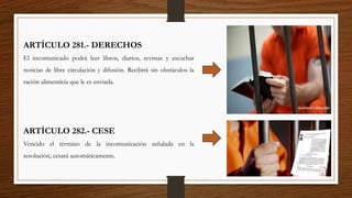 ARTÍCULO 281.- DERECHOS
El incomunicado podrá leer libros, diarios, revistas y escuchar
noticias de libre circulación y difusión. Recibirá sin obstáculos la
ración alimenticia que le es enviada.
ARTÍCULO 282.- CESE
Vencido el término de la incomunicación señalada en la
resolución, cesará automáticamente.
 