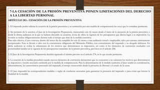 7-LA CESACIÓN DE LA PRISIÓN PREVENTIVA PONEN LIMITACIONES DEL DERECHO
A LA LIBERTAD PERSONAL
ARTÍCULO 283.- CESACIÓN DE LA PRISIÓN PREVENTIVA
1. EI imputado podrá solicitar la cesación de la prisión preventiva y su sustitución por una medida de comparecencia las veces que lo considere pertinente.
2. Sin perjuicio de lo anterior, el Juez de la Investigación Preparatoria, transcurrido seis (6) meses desde el inicio de la ejecución de la prisión preventiva o
desde la última audiencia en la que se hubiera discutido su cesación, revisa de oficio la vigencia de los presupuestos que dieron lugar a su imposición. La
revisión se realiza obligatoriamente durante todo el tiempo que dure de la medida coercitiva.
Para tales efectos, el juez convoca, dentro del tercer día de cumplido los seis (6) meses, a una audiencia virtual e inaplazable, salvo por razones estrictamente
excepcionales. Esta se llevará a cabo con la concurrencia obligatoria del Ministerio Público, con conocimiento del imputado y su abogado defensor. En
dicha audiencia se evalúa la subsistencia de los motivos que determinaron su imposición, así como si los elementos de convicción recabados con
posterioridad inciden en la vigencia de los presupuestos materiales de la prisión preventiva, previstos en el artículo 268.
3. El Juez de la Investigación Preparatoria decidirá siguiendo el trámite previsto en el artículo 274, en lo que resulte pertinente.
4. La cesación de la medida procederá cuando nuevos elementos de convicción demuestren que no concurren o no subsisten los motivos que determinaron
su imposición y resulte necesario sustituirla por la medida de comparecencia. Para la determinación de la medida sustitutiva el Juez tendrá en consideración,
adicionalmente, las características personales del imputado, el tiempo transcurrido desde la privación de libertad y el estado de la causa.
5. El Juez impondrá las correspondientes medidas o reglas de conductas necesarias para garantizar la presencia del imputado o para evitar que lesione la
finalidad de la medida.
 