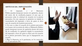 ARTÍCULO 284.- IMPUGNACIÓN
1. El imputado y el Ministerio
Público pueden interponer recurso de apelación, dentro
del tercer día de notificado, respecto al auto que se
pronuncia sobre la solicitud de cesación de la prisión
preventiva. En este supuesto, la apelación no impide la
excarcelación del imputado a favor de quien se dicta
auto de cesación de la prisión preventiva.
2. En caso se dicte la cesación de la prisión preventiva
en el marco de la revisión de oficio, el Ministerio Público
puede interponer recurso de apelación dentro del tercer
día de notificado. La apelación impide la excarcelación
del imputado a favor de quien se dictó auto de cesación
de la prisión preventiva hasta que la impugnación sea
resuelta.
3. Rige lo dispuesto, en lo pertinente, en los numerales
1) y 2) del artículo 278.
 