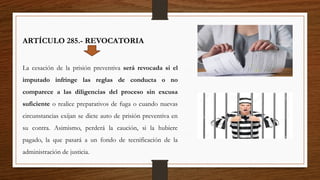 ARTÍCULO 285.- REVOCATORIA
La cesación de la prisión preventiva será revocada si el
imputado infringe las reglas de conducta o no
comparece a las diligencias del proceso sin excusa
suficiente o realice preparativos de fuga o cuando nuevas
circunstancias exijan se dicte auto de prisión preventiva en
su contra. Asimismo, perderá la caución, si la hubiere
pagado, la que pasará a un fondo de tecnificación de la
administración de justicia.
 