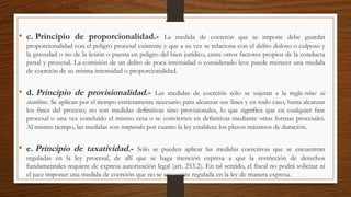 • c. Principio de proporcionalidad.- La medida de coerción que se impone debe guardar
proporcionalidad con el peligro procesal existente y que a su vez se relaciona con el delito doloso o culposo y
la gravedad o no de la lesión o puesta en peligro del bien jurídico, entre otros factores propios de la conducta
penal y procesal. La comisión de un delito de poca intensidad o considerado leve puede merecer una medida
de coerción de su misma intensidad o proporcionalidad.
• d. Principio de provisionalidad.- Las medidas de coerción sólo se sujetan a la regla rebus sic
stantibus. Se aplican por el tiempo estrictamente necesario para alcanzar sus fines y en todo caso, hasta alcanzar
los fines del proceso; no son medidas definitivas sino provisionales, lo que significa que en cualquier fase
procesal o una vez concluido el mismo cesa o se convierten en definitivas mediante otras formas procesales.
Al mismo tiempo, las medidas son temporales por cuanto la ley establece los plazos máximos de duración.
• e. Principio de taxatividad.- Sólo se pueden aplicar las medidas coercitivas que se encuentran
reguladas en la ley procesal, de allí que se haga mención expresa a que la restricción de derechos
fundamentales requiere de expresa autorización legal (art. 253.2). En tal sentido, el fiscal no podrá solicitar ni
el juez imponer una medida de coerción que no se encuentre regulada en la ley de manera expresa.
 
