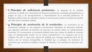 • f. Principio de suficiencia probatoria.- La adopción de las medidas
coercitivas se decide con sustentación de elementos probatorios vinculadas principalmente al
peligro de fuga o de entorpecimiento u obstaculización de la actividad probatoria. El
legislador utiliza la frase de suficientes elementos de convicción para referirse al cúmulo de pruebas
que debe basar el mandato judicial.
• g. Principio de motivación de la resolución.- La motivación de las
resoluciones judiciales es una exigencia constitucional. Tratándose de decisiones judiciales
que importan restricción de derechos de personas, las mismas deben ser suficientemente
motivadas. En consecuencia, la resolución judicial (auto) que ordena la medida de coerción
exige ser fundamentada acorde con la norma constitucional y los requisitos que la ley
establece. Por ello se exige, bajo sanción de nulidad, que contenga exposición breve de los
hechos, cita de normas transgredidas, la finalidad que se persigue, los elementos de
convicción que sustentan la medida, el tiempo de duración y los controles de ejecución (art.
254)
 