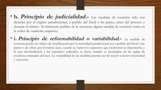 • h. Principio de judicialidad.- Las medidas de coerción sólo son
dictadas por el órgano jurisdiccional, a pedido del fiscal o las partes, antes del proceso y
durante el mismo. Al ministerio publico se le reconoce alguna medida de coerción como es
la orden de conducción compulsiva.
• i. Principio de reformabilidad o variabilidad.- La medida de
coerción puede ser objeto de modificación por la autoridad jurisdiccional sea a pedido del fiscal o las
partes o de oficio por el mismo juez, cuando a) varíen los supuestos que motivaron su imposición; y
b) por desobediencia a los mandatos judiciales, es decir, cuando se incumplen de las reglas de
conducta emanadas del juez. La variabilidad de las medidas pueden ser de mayor a menor intensidad
y viceversa.
 