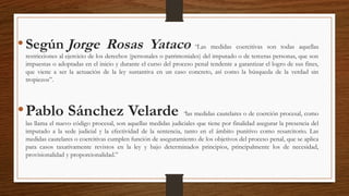 •Según Jorge Rosas Yataco “Las medidas coercitivas son todas aquellas
restricciones al ejercicio de los derechos (personales o patrimoniales) del imputado o de terceras personas, que son
impuestas o adoptadas en el inicio y durante el curso del proceso penal tendente a garantizar el logro de sus fines,
que viene a ser la actuación de la ley sustantiva en un caso concreto, así como la búsqueda de la verdad sin
tropiezos”.
•Pablo Sánchez Velarde “las medidas cautelares o de coerción procesal, como
las llama el nuevo código procesal, son aquellas medidas judiciales que tiene por finalidad asegurar la presencia del
imputado a la sede judicial y la efectividad de la sentencia, tanto en el ámbito punitivo como resarcitorio. Las
medidas cautelares o coercitivas cumplen función de aseguramiento de los objetivos del proceso penal, que se aplica
para casos taxativamente revistos en la ley y bajo determinados principios, principalmente los de necesidad,
provisionalidad y proporcionalidad.”
 