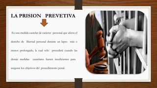 LA PRISION PREVETIVA
Es una medida cautelar de carácter personal que afecta el
derecho de libertad personal durante un lapso más o
menos prolongado, la cual sólo procederá cuando las
demás medidas cautelares fueren insuficientes para
asegurar los objetivos del procedimiento penal.
 