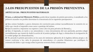 2-LOS PRESUPUESTOS DE LA PRISIÓN PREVENTIVA
ARTÍCULO 268.- PRESUPUESTOS MATERIALES
El juez, a solicitud del Ministerio Público, podrá dictar mandato de prisión preventiva, si atendiendo a los
primeros recaudos sea posible determinar la concurrencia de los siguientes presupuestos:
a) Que existen fundados y graves elementos de convicción para estimar razonablemente la comisión de un
delito que vincule al imputado como autor o partícipe del mismo.
b) Que la sanción a imponerse sea superior a cinco años de pena privativa de libertad; y,
c) Que el imputado, en razón a sus antecedentes y otras circunstancias del caso particular, permita colegir
razonablemente que tratará de eludir la acción de la justicia (peligro de fuga) u obstaculizar la averiguación de
la verdad (peligro de obstaculización).
d) No procede la prisión preventiva en los casos de inminente aplicación de la legítima defensa propia o de
tercero conforme a ley; salvo la presencia de antecedentes y/o pruebas fehacientes que justifiquen la
existencia del delito o que recaiga sobre la persona sentencia firme condenatoria.
 