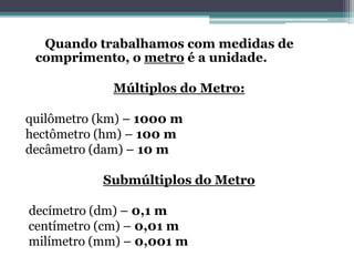 Quando trabalhamos com medidas de
comprimento, o metro é a unidade.
Múltiplos do Metro:
quilômetro (km) – 1000 m
hectômetro (hm) – 100 m
decâmetro (dam) – 10 m
Submúltiplos do Metro
decímetro (dm) – 0,1 m
centímetro (cm) – 0,01 m
milímetro (mm) – 0,001 m
 