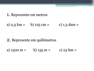 1. Represente em metros
a) 2,3 km = b) 125 cm = c) 1,3 dam =
2. Represente em quilômetros
a) 1300 m = b) 135 m = c) 23 hm =
 