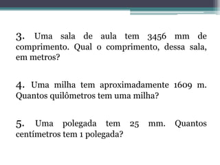 3. Uma sala de aula tem 3456 mm de
comprimento. Qual o comprimento, dessa sala,
em metros?
4. Uma milha tem aproximadamente 1609 m.
Quantos quilômetros tem uma milha?
5. Uma polegada tem 25 mm. Quantos
centímetros tem 1 polegada?
 