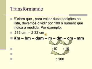 Transformando
 E´claro que , para voltar duas posições na
  lista, devemos dividir por 100 o número que
  indica a medida. Por exemplo:
 232 cm = 2,32 cm
 Km – hm – dam – m – dm – cm - mm

                         :10    : 10

                           : 100
 