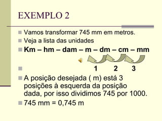 EXEMPLO 2
 Vamos transformar 745 mm em metros.
 Veja a lista das unidades
 Km – hm – dam – m – dm – cm – mm

                      1     2     3
 A posição desejada ( m) está 3
  posições à esquerda da posição
  dada, por isso dividimos 745 por 1000.
 745 mm = 0,745 m
 