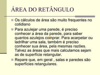 ÁREA DO RETÂNGULO
 Os cálculos de área são muito frequentes no
  cotidiano
 Para azulejar uma parede, é preciso
  conhecer a área da parede, para saber
  quantos azulejos comprar. Para acarpetar ou
  ladrilhar uma sala, também é preciso
  conhecer sua área, pela mesmas razões.
  Talvez as áreas que mais calculamos sejam
  as de superfície retangular.
 Repare que, em geral , salas e paredes são
  superfícies retangulares.
 