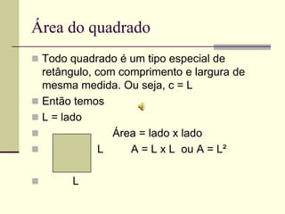 Área do quadrado
 Todo quadrado é um tipo especial de
  retângulo, com comprimento e largura de
  mesma medida. Ou seja, c = L
 Então temos
 L = lado
               Área = lado x lado
            L     A = L x L ou A = L²

      L
 