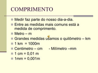 COMPRIMENTO
 Medir faz parte do nosso dia-a-dia.
 Entre as medidas mais comuns está a
  medida de comprimento.
 Metro – m
 Grandes medidas usamos o quilômetro – km
 1 km = 1000m
 Centimetro – cm   - Milímetro –mm
 1 cm = 0,01 m
 1mm = 0,001m
 