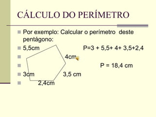 CÁLCULO DO PERÍMETRO
 Por exemplo: Calcular o perímetro deste
  pentágono:
 5,5cm                  P=3 + 5,5+ 4+ 3,5+2,4
               4cm
                             P = 18,4 cm
 3cm           3,5 cm
       2,4cm
 