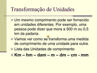 Transformação de Unidades
 Um mesmo comprimento pode ser fornecido
  em unidades diferentes. Por exemplo, uma
  pessoa pode dizer que mora a 500 m ou 0,5
  km da padaria.
 Vamos ver como se transforma uma medida
  de comprimento de uma unidade para outra.
 Lista das Unidades de comprimento
 Km – hm – dam – m – dm – cm - mm
 